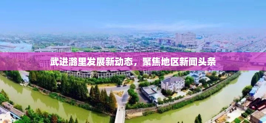 武进潞里发展新动态,聚焦地区新闻头条
