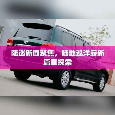 陆巡新闻聚焦,陆地巡洋崭新篇章探索