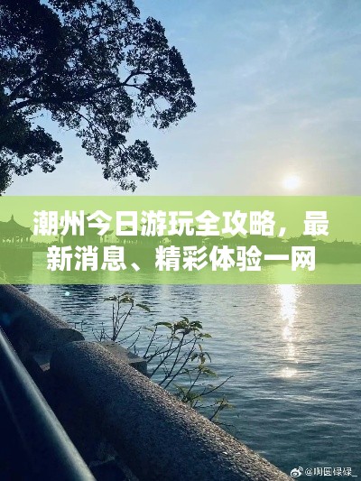 潮州今日游玩全攻略,最新消息、精彩体验一网打尽