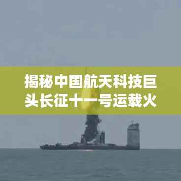 揭秘中国航天科技巨头长征十一号运载火箭(最新动态)