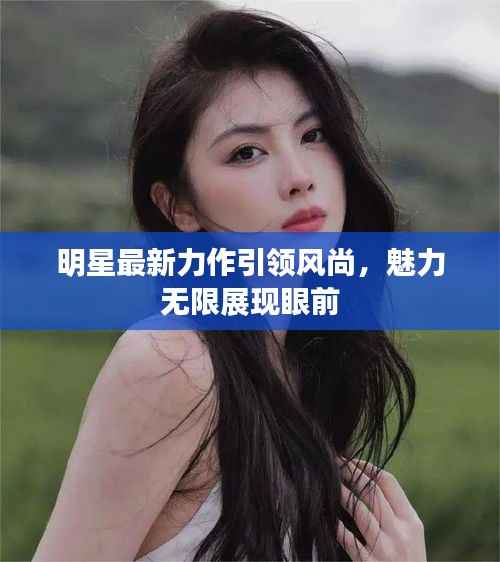 明星最新力作引领风尚，魅力无限展现眼前